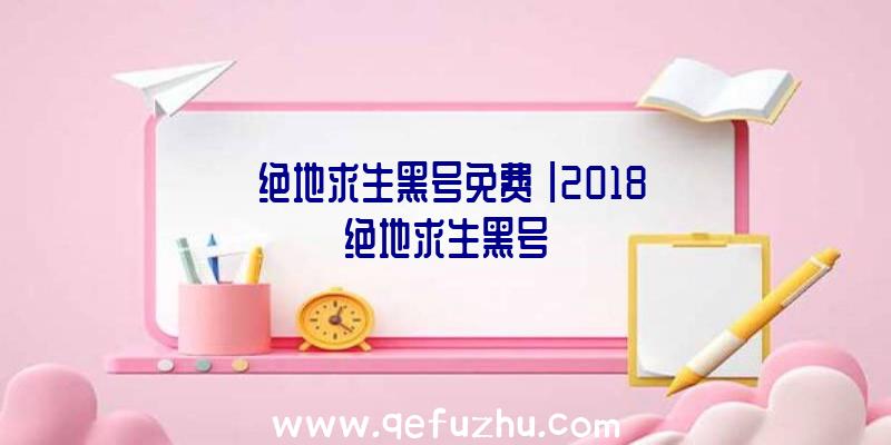 「绝地求生黑号免费」|2018绝地求生黑号